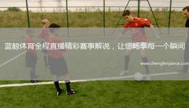 蓝鲸体育全程直播精彩赛事解说，让您畅享每一个瞬间